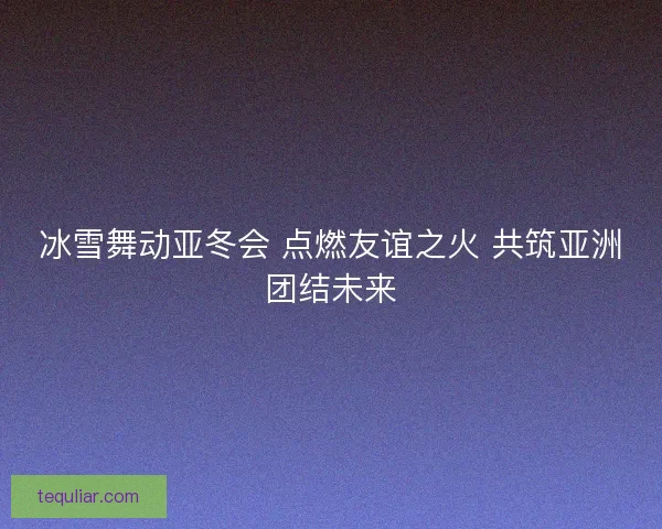 冰雪舞动亚冬会 点燃友谊之火 共筑亚洲团结未来
