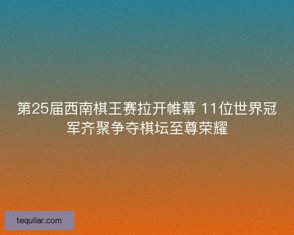 第25届西南棋王赛拉开帷幕 11位世界冠军齐聚争夺棋坛至尊荣耀