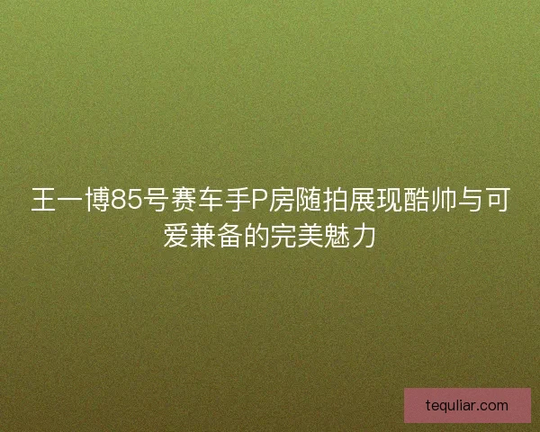 王一博85号赛车手P房随拍展现酷帅与可爱兼备的完美魅力