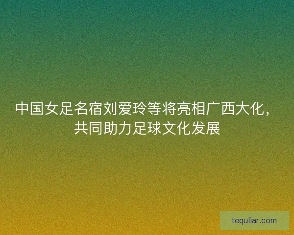 中国女足名宿刘爱玲等将亮相广西大化，共同助力足球文化发展